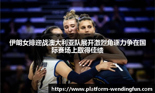 伊朗女排迎战澳大利亚队展开激烈角逐力争在国际赛场上取得佳绩